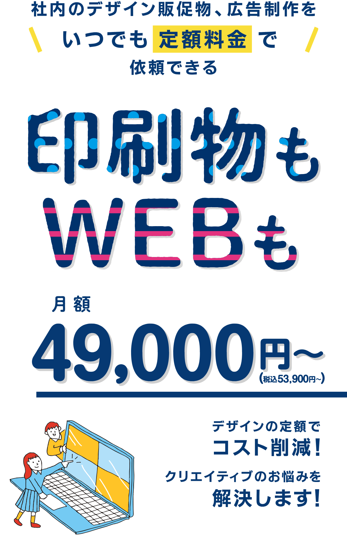 印刷物も、WEBも、社内のデザイン販促物、広告制作をいつでも定額料金で依頼できる！デザインの定額でコスト削減！クリエイティブのお悩みを解決します！月額49,000円（税込53,900円）〜